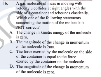 A gas molecule of mass m moving with
velocity u collides at right angles with the
side of a container and rebounds elastically.
Which one of the following statements
concerning the motion of the molecule is
NOT correct?
16.
A. The change in kinetic energy of the molecule
is zero.
B. The magnitude of the change in momentum
ci the molecule is 2mu.
C. The force exerted by the molecule on the side
of the container is equal to the force
exerted by the container on the molecule.
D. The magnitude of the change in momentum
of the molecule is zero.
