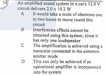 34
An amplified sound system in a car's 12.0 V
circuit delivers 2.0 x 10 2 W
It would take a mole of electrons one
to two hours to move round this
A
circuit
Interference effects cannot be
obtained using this system, since it
has only one loudspeaker
The amplification is achieved using a
transistor connected in the common
emitter mode
B
D
This can only be achieved if an
operational amplifier is incorporated
into the system
