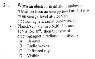 24.
When an electron in an atom makes a
transition from an energy level at -1.5 e V
to an energy level at-3.5eVan
electromagneticradiationoccurs. If
Planck'sconstantis6.6x10-14 Js and
leVisl.6x10J then the type of
electromagnetic radiation emitted is
A X-rays
B Radio waves
C Infra-red rays
D Visible
