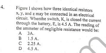 4.
Figure I shows how three identical resistors
x, y, and z may be connected in an electrical
circuit. Whenthe switch, K, is closed the current
through the battery, E, is 4.5 A. The reading of
the ammeter of negligible resistance would be:
A
А ЗА.
1.5 A.
C
B
2.25 A.
D
4.5 A.
