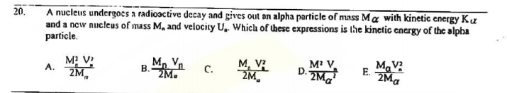 A nucleus undergocs a radioactive decay and gives out on alpha particle of mass M a with kinetic energy Ku
and a new nucleus of mass M, and velocity U. Which of these expressions is lhe kinetic energy of the alpha
particle.
20.
M? V?
A.
B Mp Vn
2M.
M, V?
ZM.
M' V
D. ZMa
M.V
E.
ZM,
C.
2Ma
