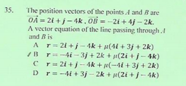 35.
The position vectors of the points A and B are
OÀ = 2i + j- 4k , OB =-2i+ 4j – 2k.
A vector equation of the line passing through.1
and B is
A r= 2i +j - 4k + µ(4i + 3j + 2k)
I B r= -4i - 3j + 2k + µ(2i +j-4k)
C r= 2i + j- 4k + µ(-4i + 3j + 2k)
D r= -4i + 3j – 2k + µ(2i +j-4k)
