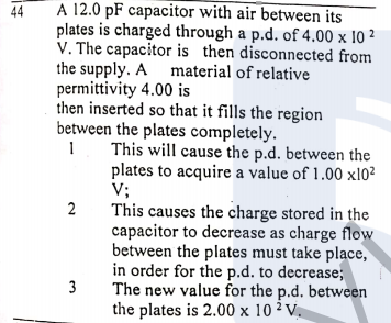 A 12.0 pF capacitor with air between its
plates is charged through a p.d. of 4.00 x 10 ²
V. The capacitor is then disconnected from
the supply. A material of relative
permittivity 4.00 is
then inserted so that it fills the region
between the plates completely.
1 This will cause the p.d. between the
44
plates to acquire a value of 1.00 xl0?
V;
This causes the charge stored in the
capacitor to decrease as charge flow
between the plates must take place,
in order for the p.d. to decrease;
3
2
The new value for the p.d. between
the plates is 2.00 x 10 2 V.
