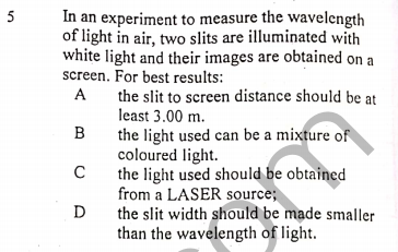 In an experiment to measure the wavelength
of light in air, two slits are illuminated with
white light and their images are obtained on a
screen. For best results:
5
A
the slit to screen distance should be at
least 3.00 m.
the light used can be a mixture of
coloured light.
the light used should be obtained
from a LASER source;
the slit width should be made smaller
than the wavelength of light.
D
