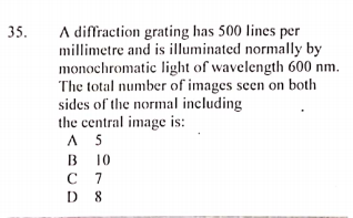 A diffraction grating has 500 lines per
millimetre and is illuminated normally by
monochromatic light of wavelength 600 nm.
The total number of images seen on both
sides of the normal including
the central image is:
A 5
35.
B
в 10
с 7
D 8
