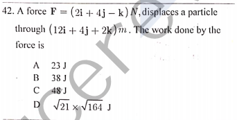 42. A force F = (2i + 4j – k) N, displaces a particle
through (12i + 4j + 2k)m. The work done by the
force is
A 23 J
B
38 J
C 48 J
D V21 x V164 J
