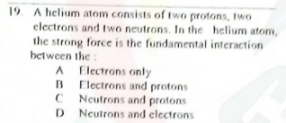 19. A helium atom consists of two protons, two
electrons and wo neutrons. In the helium atom,
the strong force is the fundamental interaction
between the :
A Electrons only
Electrons and protons
Neutrons and protons
D Neutrons and clectrons
