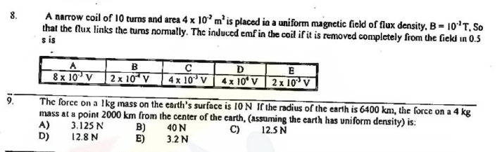 A narrow coil of 10 turns and area 4 x 1o²m² is placed in a uniform magnetic field of flux density, B= 10'T, So
that the flux links the turns nomally. The induced emf in the coil if it is removed completely from the field in 0.5
8.
s is
B
A
8x 10 V 2x 10° v 4x 10° v 4: 10ʻ V | 2x 10³ v
D
E
9.
The force on a lIkg mass on the carth's surface is 10 N If the radius of the earth is 6400 knm, the force on a 4 kg
mass at a point 2000 km from the center of the carth, (assuming the carth has uniform density) is:
A)
D)
3.125 N
12.8 N
B)
E)
C)
40 N
12.5 N
3.2N
