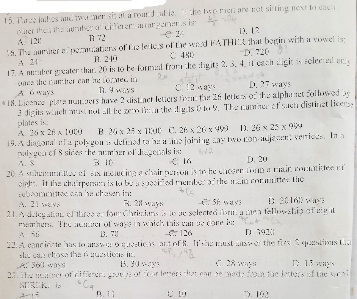 15.Three ladies and two men sit at a round table. If the two men are not sitting next to each
other then the number of different arrangements is: -
A. 120
16. The number of permutations of the letters of the word FATHER that begin with a vowel js:
A. 24
17. A number greater than 20 is to be formed from the digits 2, 3, 4, if each digit is selected only
once the number can be formed in
D. 12
В 72
C. 24
C. 480
D. 720
В. 240
B. 9 ways
C. 12 ways
D. 27 ways
A. 6 ways
18. Licence plate numbers have 2 distinct letters form the 26 letters of the alphabet followed by
3 digits which must not all be zero form the digits 0 to 9. The number of such distinct license
plates is:
A. 26 x 26 x 1000
19. A diagonal of a polygon is defined to be a line joining any two non-adjacent vertices. In a
polygon of 8 sides the number of diagonals is:
A. 8
B. 26 x 25 x 1000 C. 26 x 26 x 999 D. 26 x 25 x 999
X
8x2
В. 10
C. 16
D. 20
20. A subcommittee of six including a chair person is to be chosen form a main committee of
eight. If the chairperson is to be a specified member of the main committee the
subcommittee can be chosen in:
E. 56 ways
D. 20160 ways
A. 21 ways
21. A delegation of three or four Christians is to be selected form a men fellowship of eight
members. The number of ways in which this can be done is:
B. 28 ways
A. 56
B. 70
E. 126
D. 3920
22. A candidate has to answer 6 questions out of 8. If she must answer the first 2 questions the
she can chese the 6 questions in:
A. 360 ways
23. The number of different groups of four letters that can be made from the leiters of the word
B. 30 ways
C. 28 ways
D. 15 ways
Cat
В. 11
SEREKI is
A. 15
C. 10
D. 192
