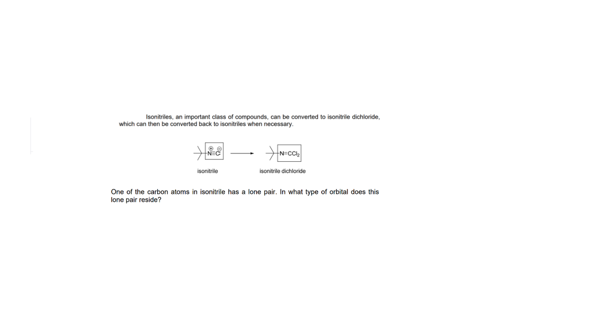 Isonitriles, an important class of compounds, can be converted to isonitrile dichloride,
which can then be converted back to isonitriles when necessary.
NEC
N=CCI2
isonitrile
isonitrile dichloride
One of the carbon atoms in isonitrile has a lone pair. In what type of orbital does this
lone pair reside?
