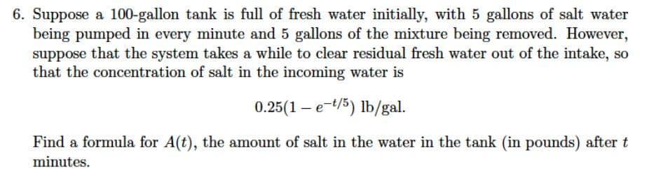 6. Suppose a 100-gallon tank is full of fresh water initially, with 5 gallons of salt water
being pumped in every minute and 5 gallons of the mixture being removed. However,
suppose that the system takes a while to clear residual fresh water out of the intake, so
that the concentration of salt in the incoming water is
0.25(1 – e-t/5) lb/gal.
Find a formula for A(t), the amount of salt in the water in the tank (in pounds) after t
minutes.
