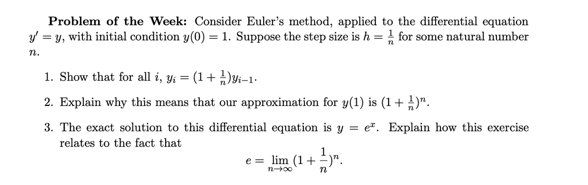 Problem of the Week: Consider Euler's method, applied to the differential equation
= y, with initial condition y(0) = 1. Suppose the step size is h = for some natural number
n
n.
1. Show that for all i, yi
(1+ )i-1-
2. Explain why this means that our approximation for y(1) is (1+ )".
3. The exact solution to this differential equation is y
= e". Explain how this exercise
relates to the fact that
e = lim (1+=)".
