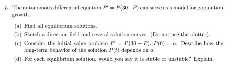 5. The autonomous differential equation P' = P(30-P) can serve as a model for population
growth.
(a) Find all equilibrium solutions.
(b) Sketch a direction field and several solution curves. (Do not use the plotter).
(c) Consider the initial value problem P' = P(30 – P), P(0) = a. Describe how the
long-term behavior of the solution P(t) depends on a.
(d) For each equilibrium solution, would you say it is stable or unstable? Explain.
