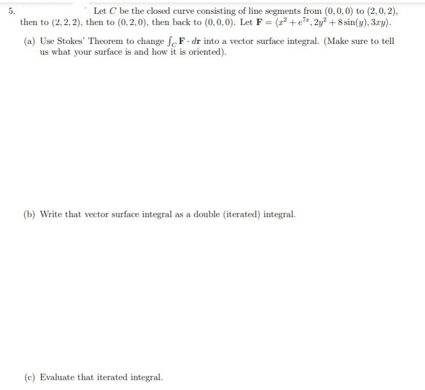 Let C be the closed curve consisting of line segments from (0,0, 0) to (2,0, 2),
then to (2, 2, 2), then to (0, 2,0), then back to (0,0,0). Let F = (12 + e", 2y² + 8 sin(y), 3ry).
5.
(a) Use Stokes' Theorem to change F dr into a vector surface integral. (Make sure to tell
us what your surface is and how it is oriented).
(b) Write that vector surface integral as a double (iterated) integral.
(c) Evaluate that iterated integral.
