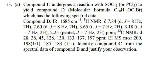 13. (a) Compound C undergoes a reaction with SOC12 (or PCls) to
yield compound D (Molecular Formula C₁0H₁0OCIBr)
which has the following spectral data:
Compound D: IR: 1685 cm¹; ¹H NMR: 8 7.84 (d, J = 8 Hz,
2H), 7.60 (d, J = 8 Hz, 2H), 3.65 (t, J = 7 Hz, 2H), 3.18 (t, J
= 7 Hz, 2H), 2.25 (pentet, J = 7 Hz, 2H) ppm; ¹³C NMR: d
28, 36, 45, 128, 130, 133, 137, 197 ppm; EI MS m/z: 200,
198(1:1), 185, 183 (1:1). Identify compound C from the
spectral data of compound B and justify your observation.