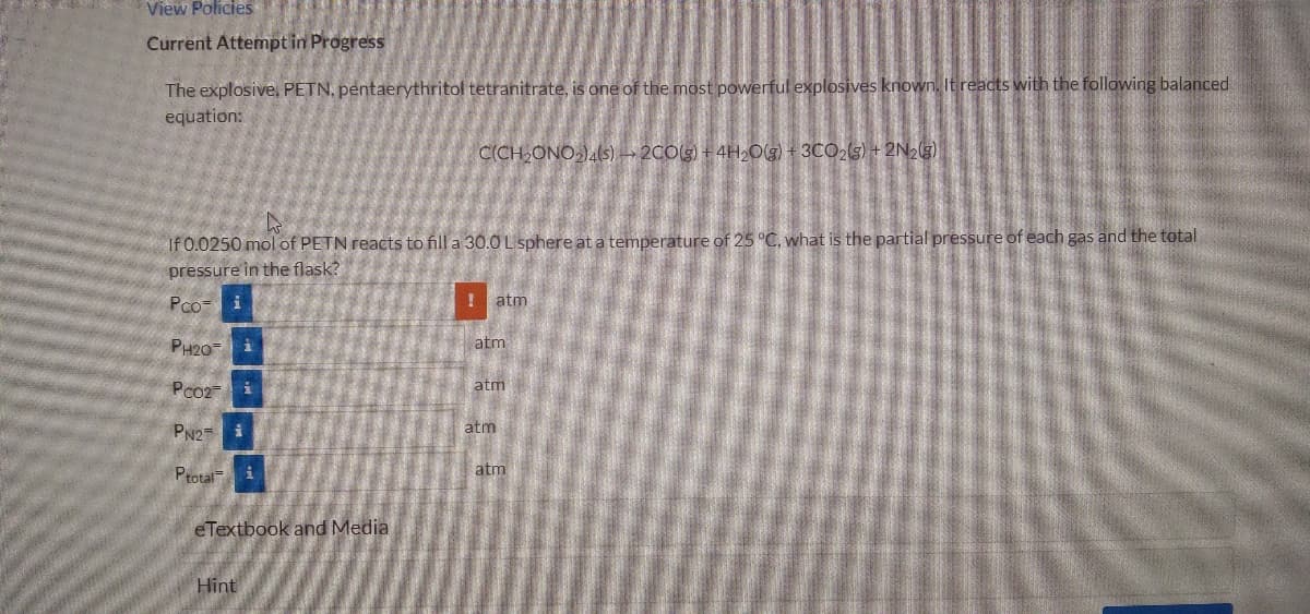 View Policies
Current Attempt in Progress
The explosive, PETN, pentaerythritol tetranitrate, is one of the most powerful explosives known. It reacts with the following balanced
equation:
CCH,ONO-).(s)-2C0(5) + 4H2Og 3CO2(s) + 2N23)
If 0.0250 mol of PETN reacts to fill a 30.0 L sphere at a temperature of 25 °C, what is the partial pressure of each gas and the total
pressure in the flask?
Pco- i
! atm
PH20
atm
Pco2-
atm
PN2
atm
Ptotal
atm
eTextbook and Media
Hint
