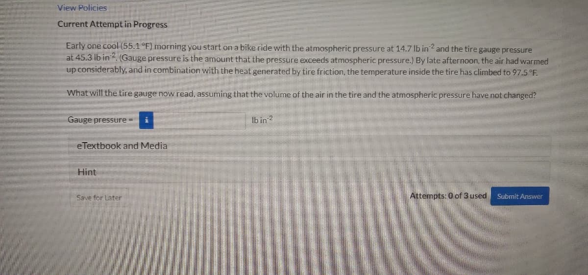 View Policies
Current Attempt in Progress
Early one cool (55.1 °F) morning you start on a bike ride with the atmospheric pressure at 14.7 lb in2 and the tire gauge pressure
at 45.3 lb in?. (Gauge pressure is the amount that the pressure exceeds atmospheric pressure.) By late afternoon, the air had warmed
up considerably, and in combination with the heat generated by tire friction, the temperature inside the tire has climbed to 97.5 °F.
What will the tire gauge now read, assuming that the volume of the air in the tire and the atmospheric pressure have not changed?
Gauge pressure =
Ib in 2
eTextbook and Media
Hint
Save for Later
Attempts: 0 of 3 used
Submit Answer
