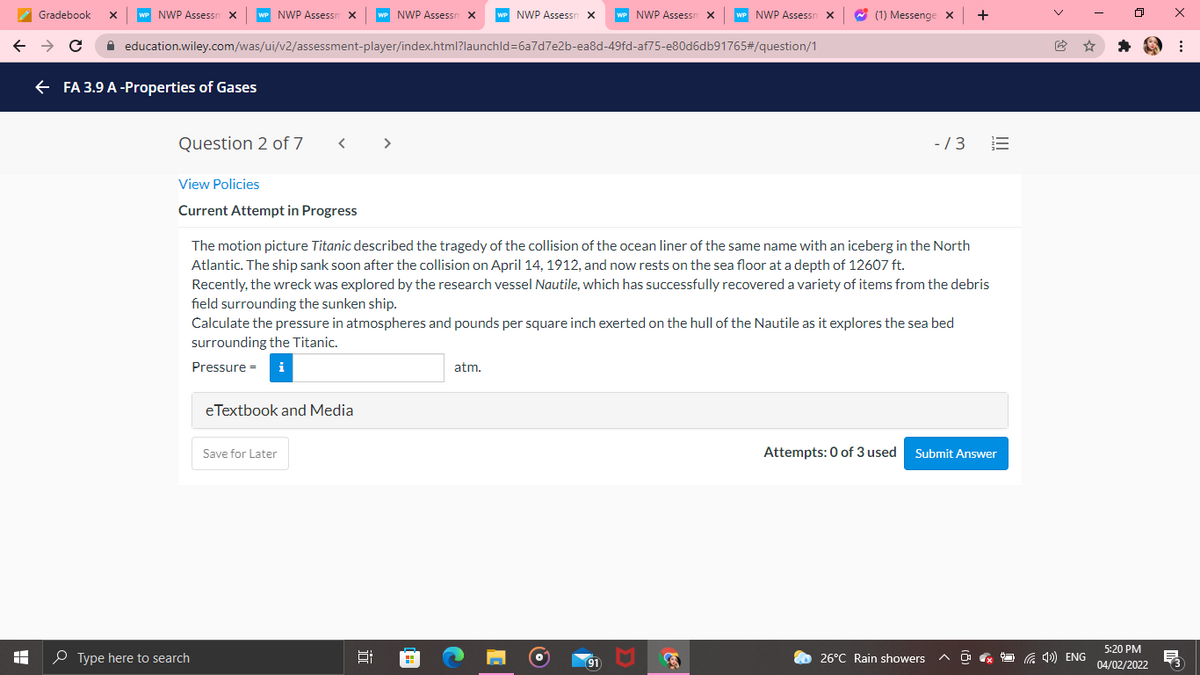 A Gradebook
NWP Assessn x
NWP Assessn X
NWP Assessr
NWP Assessn x
NWP Assessr
NWP Assessn
W (1) Messenge x
+
A education.wiley.com/was/ui/v2/assessment-player/index.html?launchld=6a7d7e2b-ea8d-49fd-af75-e80d6db91765#/question/1
FA 3.9 A-Properties of Gases
Question 2 of 7
< >
-/3
View Policies
Current Attempt in Progress
The motion picture Titanic described the tragedy of the collision of the ocean liner of the same name with an iceberg in the North
Atlantic. The ship sank soon after the collision on April 14, 1912, and now rests on the sea floor at a depth of 12607 ft.
Recently, the wreck was explored by the research vessel Nautile, which has successfully recovered a variety of items from the debris
field surrounding the sunken ship.
Calculate the pressure in atmospheres and pounds per square inch exerted on the hull of the Nautile as it explores the sea bed
surrounding the Titanic.
Pressure =
atm.
eTextbook and Media
Save for Later
Attempts: 0 of 3 used
Submit Answer
5:20 PM
O Type here to search
91
26°C Rain showers
O G 4») ENG
04/02/2022
II
近
