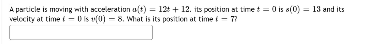 A particle is moving with acceleration a(t) = 12t + 12. its position at time t = 0 is s(0)
velocity at time t = 0 is v(0) = 8. What is its position at time t = 7?
=
13 and its