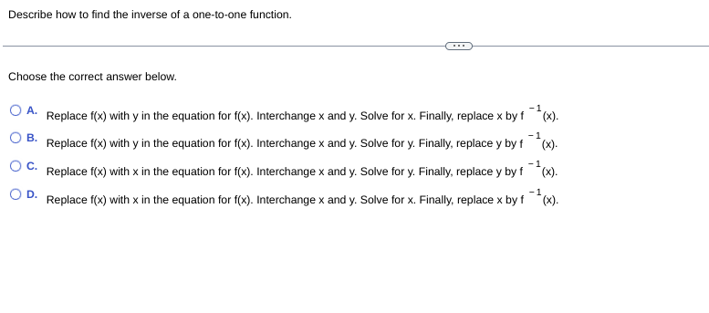 Describe how to find the inverse of a one-to-one function.
Choose the correct answer below.
O A.
Replace f(x) with y in the equation for f(x). Interchange x and y. Solve for x. Finally, replace x by f *(x).
-1
O B.
-1
Replace f(x) with y in the equation for f(x). Interchange x and y. Solve for y. Finally, replace y by f *(x).
OC.
-1
Replace f(x) with x in the equation for f(x). Interchange x and y. Solve for y. Finally, replace y by f *(x).
O D.
Replace f(x) with x in the equation for f(x). Interchange x and y. Solve for x. Finally, replace x by f *(x).
-1
