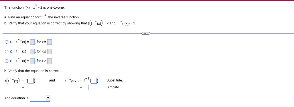 The function f(x) = x - 2 is one-to-one.
a. Find an equation for
-1
, the inverse function.
b. Verify that your equation
correct by showing that f(f (x)
=x and f*(1(x)) = x.
O B. f *(x) =, for x#
O c. f *(x) =
for xs
O D. f (x) =
for x2
b. Verify that the equation is correct.
1(1*w) =
x) = f
and
Substitute
Simplify.
The equation is
