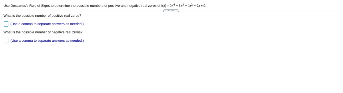 Use Descartes's Rule of Signs to determine the possible numbers of positive and negative real zeros of f(x) = 9x4 – 5x3 – 4x2 – 9x +9.
What is the possible number of positive real zeros?
(Use a comma to separate answers as needed.)
What is the possible number of negative real zeros?
(Use a comma to separate answers as needed.)
