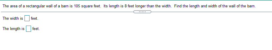 The area of a rectangular wall of a barn is 105 square feet. Its length is 8 feet longer than the width. Find the length and width of the wall of the barn.
The width is
feet.
The length is
feet.
