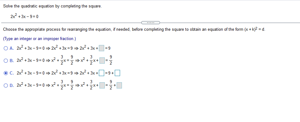 Solve the quadratic equation by completing the square.
2x2 +3x - 9= 0
Choose the appropriate process for rearranging the equation, if needed, before completing the square to obtain an equation of the form (x + k)2 = d.
(Type an integer or an improper fraction.)
O A. 2x? +3x - 9 = 0 > 2x? + 3x = 9 > 2x?+ 3x +
= 9
3
O B. 2x? +3x - 9 = 0 = x? +x = x +x+
3
9
う×
OC. 2x? + 3x - 9 = 0 = 2x2 + 3x = 9 = 2x2 + 3x +O=9 +
3
O D. 2x2 + 3x - 9 = 0 = x? +
3
