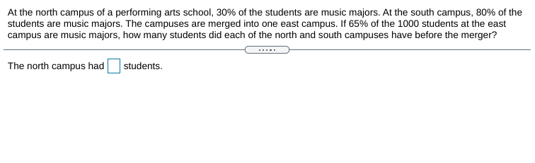 At the north campus of a performing arts school, 30% of the students are music majors. At the south campus, 80% of the
students are music majors. The campuses are merged into one east campus. If 65% of the 1000 students at the east
campus are music majors, how many students did each of the north and south campuses have before the merger?
.....
The north campus had
students.
