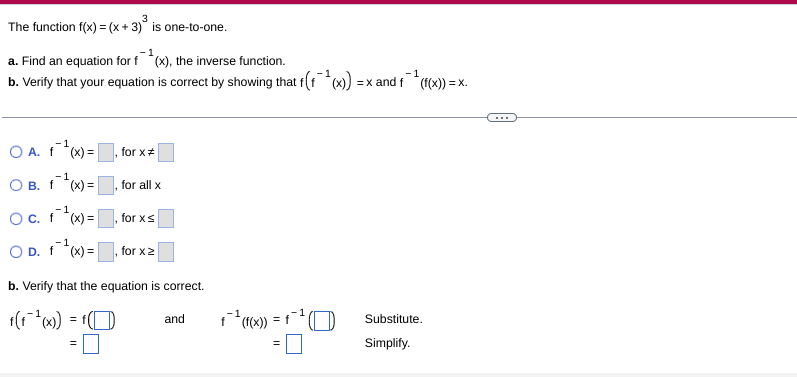 3
The function f(x) = (x + 3)° is one-to-one.
a. Find an equation for f*(x), the inverse function.
b. Verify that your equation is correct by showing that f(f)
-1
=x and f (f(x)) = x.
...
O A. 1)=
for x#
-1
O B. f *(x) =
for all x
-1
Oc. ) =|
for xs
-1
O D. f*x) =|
for x:
b. Verify that the equation is correct.
and
f
= f
Substitute.
Simplify.
