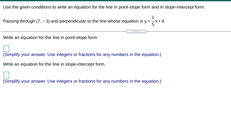 Use the given conditions to write an equation for the line in point-slope form and in slope-intercept form.
Passing through (7, – 3) and perpendicular to the line whose equation is y =Ex+.
Write an equation for the line in point-slope form.
(Simplify your answer. Use integers or fractions for any numbers in the equation.)
Write an equation for the line in slope-intercept form.
(Simplify your answer. Use integers or fractions for any numbers in the equation.)
