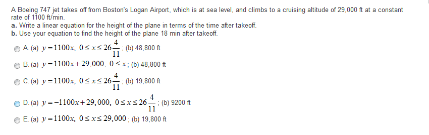 A Boeing 747 jet takes off from Boston's Logan Airport, which is at sea level, and climbs to a cruising altitude of 29,000 ft at a constant
rate of 1100 ft/min.
a. Write a linear equation for the height of the plane in terms of the time after takeoff.
b. Use your equation to find the height of the plane 18 min after takeoff.
4
A. (a) y =1100x, 0<x< 26; (b) 48,800 ft
11
B. (a) y =1100x+29,000, 0<x; (b) 48,800 ft
C. (a) y =1100x, 0<xs 26-
4
(b) 19,800 ft
11
4
D. (a) y = -1100x+29,000, 0<x<26; (b) 9200 ft
11
E. (a) y = 1100x, 0<xs 29,000; (b) 19,800 ft
