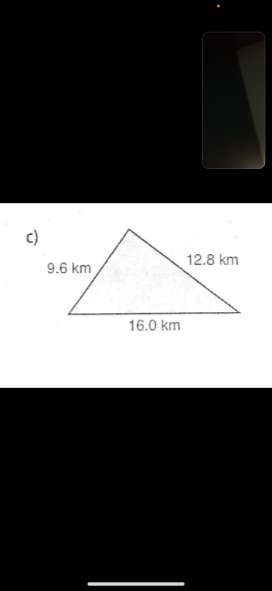 ### Geometry: Triangle Sides Length

#### Understanding Triangle Dimensions

The provided image shows a diagram of a triangle with three given side lengths. This example can help illustrate various geometric principles such as the properties of triangles and the application of the Pythagorean Theorem for right-angled triangles, though this specific triangle appears to be a general scalene triangle (a triangle with all sides of different lengths).

#### Triangle c)

- Left side length: 9.6 km
- Right side length: 12.8 km
- Base length: 16.0 km

This representation can be used to discuss various topics in triangle geometry including the calculation of perimeter (sum of all side lengths) and exploring relationships between side lengths, or even diving into Heron's formula for finding the area of a triangle when all side lengths are known.

This triangle can also serve in practical applications such as land surveying, navigation, or solving real-life problems where such measurements might be crucial. 

#### Practical Exercise

- **Calculate the Perimeter:** 
  The perimeter \( P \) of the triangle can be found by summing the lengths of all sides:
  \[
  P = 9.6 \, \text{km} + 12.8 \, \text{km} + 16.0 \, \text{km}
  \]
  
- **Discussion on Specific Properties:**
  Discuss how these side lengths would conform to the Triangle Inequality Theorem which states that the sum of the lengths of any two sides must be greater than the length of the remaining side. Confirm this holds for the given side lengths of this triangle.

By examining this triangular figure, students can gain practical insights into the properties and mathematical relationships inherent in triangular shapes.