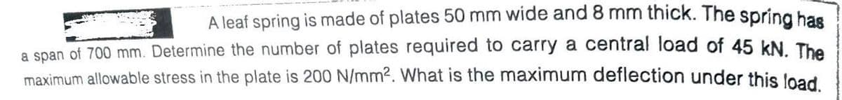 A leaf spring is made of plates 50 mm wide and 8 mm thick. The spring bas
a span of 700 mm. Determine the number of plates required to carry a central load of 45 kN The
maximum allowable stress in the plate is 200 N/mm2. What is the maximum deflection under this load
