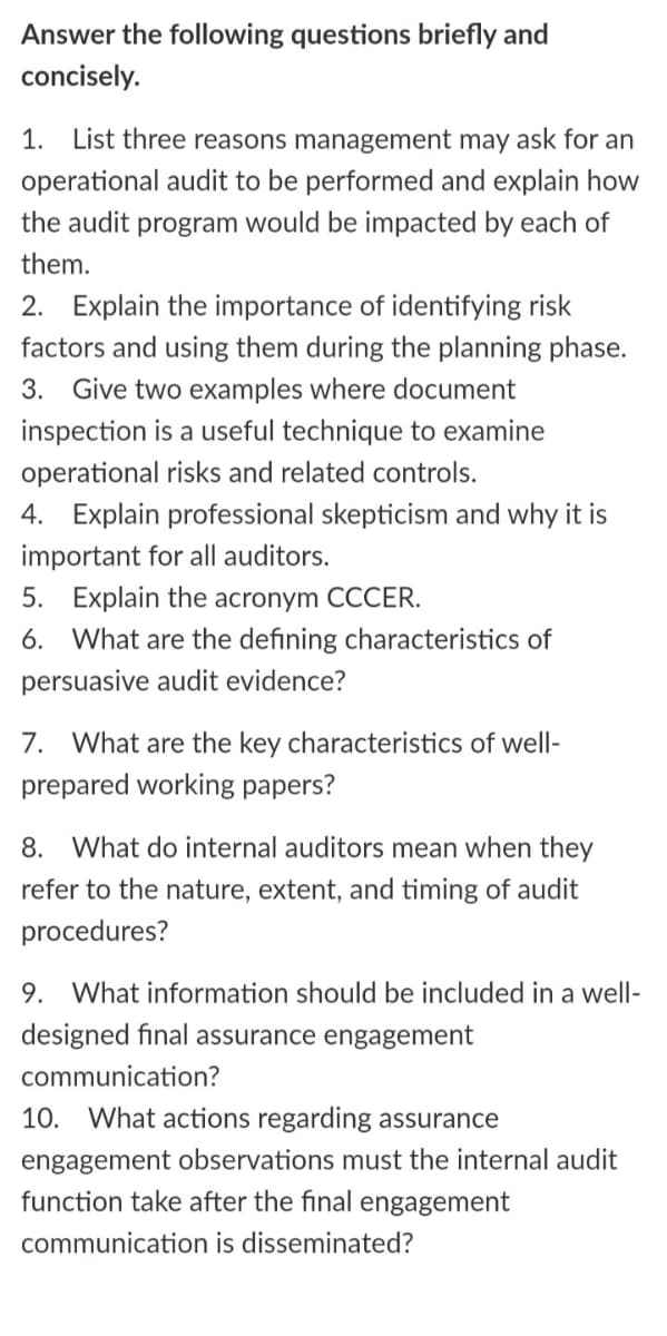 Answer the following questions briefly and
concisely.
1.
List three reasons management may ask for an
operational audit to be performed and explain how
the audit program would be impacted by each of
them.
2. Explain the importance of identifying risk
factors and using them during the planning phase.
3.
Give two examples where document
inspection is a useful technique to examine
operational risks and related controls.
4. Explain professional skepticism and why it is
important for all auditors.
5. Explain the acronym CCCER.
6. What are the defining characteristics of
persuasive audit evidence?
7. What are the key characteristics of well-
prepared working papers?
8. What do internal auditors mean when they
refer to the nature, extent, and timing of audit
procedures?
9. What information should be included in a well-
designed final assurance engagement
communication?
10. What actions regarding assurance
engagement observations must the internal audit
function take after the final engagement
communication is disseminated?
