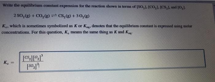 Write the equilibrium-constant expression for the reaction shown in terms of [SO, 1. [CO, 1. (CS,), und [0,1.
2 SO, (g) + CO,(g) CS,(g) + 30,(2)
K., which is sometimes symbolized as K or K, denotes that the equilibrium constant is expressed using molar
concentrations. For this question, K̟ means the same thing as K and Keg
%3D
