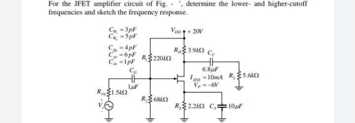 For the JFET amplifier circuit of Fig. , determine the lower- and higher-cutoff
frequencies and sketch the frequency response.
VDD + 20V
C-3pF
Cw-5pF
- 4pF
Ru€3.91Ω
Cc
= 6pF
C₁=1pF
6.8μF
Ca
1 pss
-10mA R₂5.6k2
Vp=-6V
1μF
R$1.5k
R₁220k
R₂68k
R.2.2K2 C, 10μF