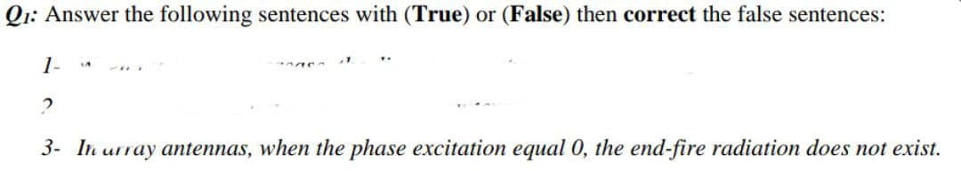 Q1: Answer the following sentences with (True) or (False) then correct the false sentences:
1-
2
3- In urray antennas, when the phase excitation equal O, the end-fire radiation does not exist.