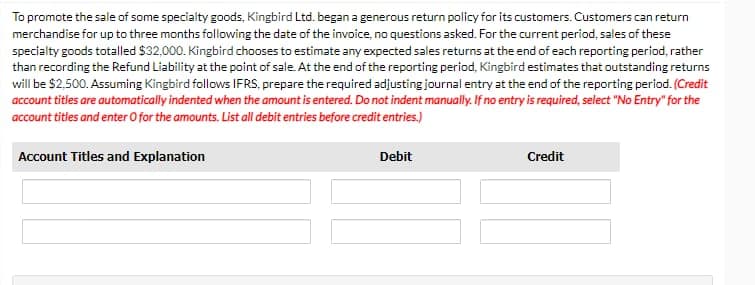 To promote the sale of some specialty goods, Kingbird Ltd. began a generous return policy for its customers. Customers can return
merchandise for up to three months following the date of the invoice, no questions asked. For the current period, sales of these
specialty goods totalled $32,000. Kingbird chooses to estimate any expected sales returns at the end of each reporting period, rather
than recording the Refund Liability at the point of sale. At the end of the reporting period, Kingbird estimates that outstanding returns
will be $2,500. Assuming Kingbird follows IFRS, prepare the required adjusting journal entry at the end of the reporting period. (Credit
account titles are automatically indented when the amount is entered. Do not indent manually. If no entry is required, select "No Entry" for the
account titles and enter O for the amounts. List all debit entries before credit entries.)
Account Titles and Explanation
Debit
Credit