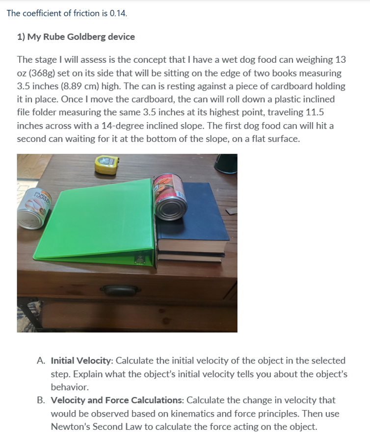 The coefficient of friction is 0.14.
1) My Rube Goldberg device
The stage I will assess is the concept that I have a wet dog food can weighing 13
oz (368g) set on its side that will be sitting on the edge of two books measuring
3.5 inches (8.89 cm) high. The can is resting against a piece of cardboard holding
it in place. Once I move the cardboard, the can will roll down a plastic inclined
file folder measuring the same 3.5 inches at its highest point, traveling 11.5
inches across with a 14-degree inclined slope. The first dog food can will hit a
second can waiting for it at the bottom of the slope, on a flat surface.
474
CAS!!
L
A. Initial Velocity: Calculate the initial velocity of the object in the selected
step. Explain what the object's initial velocity tells you about the object's
behavior.
B. Velocity and Force Calculations: Calculate the change in velocity that
would be observed based on kinematics and force principles. Then use
Newton's Second Law to calculate the force acting on the object.