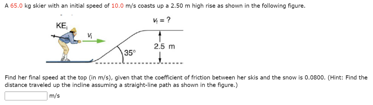 A 65.0 kg skier with an initial speed of 10.0 m/s coasts up a 2.50 m high rise as shown in the following figure.
V₁ = ?
KE₁
V₁
35°
1
2.5 m
↓
Find her final speed at the top (in m/s), given that the coefficient of friction between her skis and the snow is 0.0800. (Hint: Find the
distance traveled up the incline assuming a straight-line path as shown in the figure.)
m/s