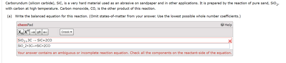 Carborundum (silicon carbide), SiC, is a very hard material used as an abrasive on sandpaper and in other applications. It is prepared by the reaction of pure sand, SiO₂,
with carbon at high temperature. Carbon monoxide, CO, is the other product of this reaction.
(a) Write the balanced equation for this reaction. (Omit states-of-matter from your answer. Use the lowest possible whole number coefficients.)
Help
chemPad
XX
Greek
SIO2+3CSIC+2CO
SIO_2+3C-->SIC+2CO
Your answer contains an ambiguous or incomplete reaction equation. Check all the components on the reactant-side of the equation.