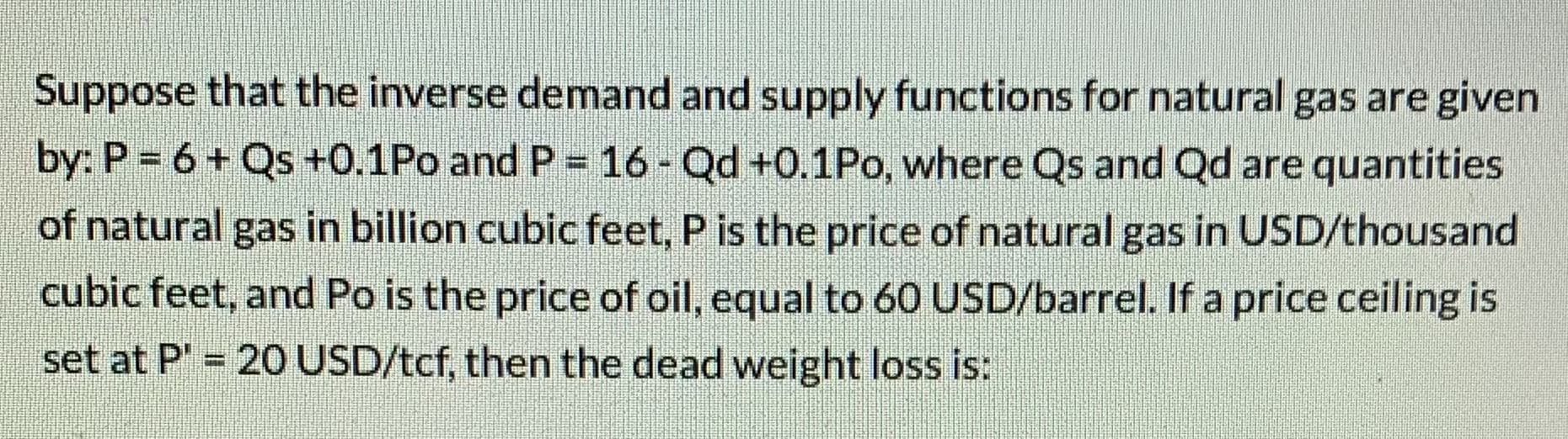 Suppose that the inverse demand and supply functions for natural gas are given
by: P = 6+ Qs +0.1Po and P = 16 - Qd +0.1Po, where Qs and Qd are quantities
of natural gas in billion cubic feet, P is the price of natural gas in USD/thousand
cubic feet, and Po is the price of oil, equal to 60 USD/barrel. If a price ceiling is
set at P' 20 USD/tcf, then the dead weight loss is:
