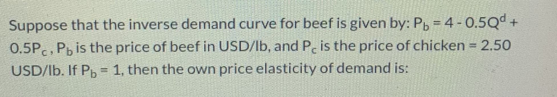 Suppose that the inverse demand curve for beef is given by: P, = 4-0.5Qd +
0.5P , P, is the price of beef in USD/lb, and P, is the price of chicken =2.50
USD/lb. If P, 1, then the own price elasticity of demand is:
