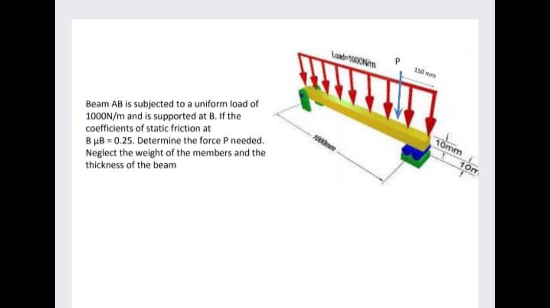 Load 1000N/m
150 mm
Beam AB is subjected to a uniform load of
1000N/m and is supported at B. If the
coefficients of static friction at
10mm
1000mm
10m.
B µB = 0.25. Determine the force P needed.
Neglect the weight of the members and the
thickness of the beam
