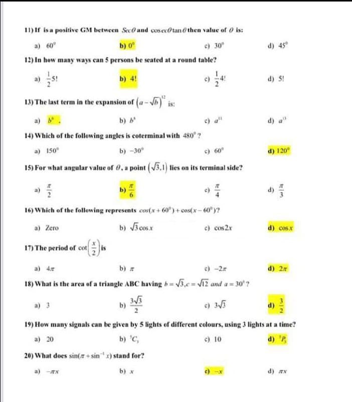 11) If isa positive GM between Sec and cos ecotan o then value of 0 is:
a) 60
b) 0°
c) 30
d) 45
12) In how many ways can 5 persons be seated at a round table?
a)
b) 4!
d) 5!
13) The last term in the expansion of (a-5) is:
a) b
b) b
c) a"
d)
14) Which of the following angles is coterminal with 480 ?
a) 150°
b) -30°
c) 60°
d) 120
15) For what angular value of 0, a point (V3.1) lies on its terminal side?
b)
16) Which of the following represents cos(x+ 60°) + cos(x - 60" )?
b) 3 cosx
e) cos2r
a) Zero
d) cosx
17) The period of cot H
a) 4
b) a
c) -2
d) 2r
18) What is the area of a triangle ABC having b= 5,c Vi2 and a= 30'?
a) 3
b)
2
) 35
d)
19) How many signals can be given by 5 lights of different colours, using 3 lights at a time?
a) 20
b) 'C,
e) 10
d) 'B
20) What does sin(z + sin x) stand for?
a) -Tx
b) x
d) aN
