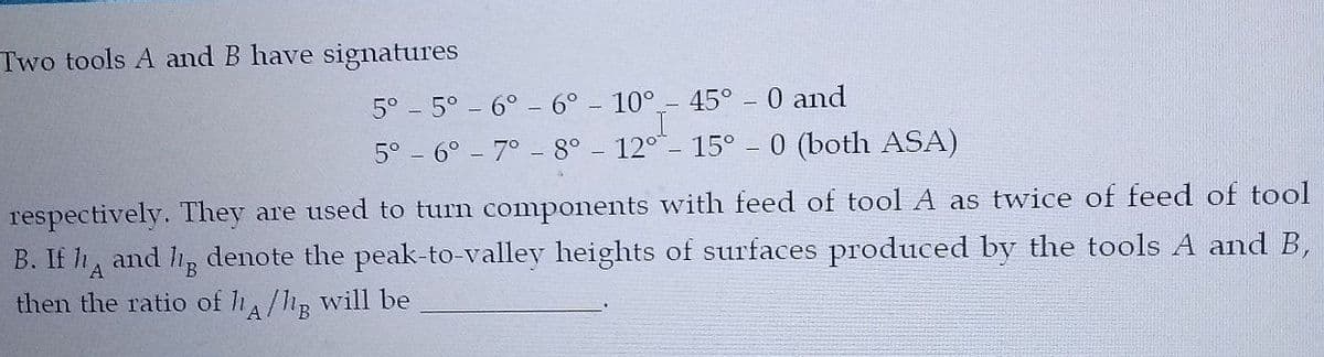 Two tools A and B have signatures
5° - 5° - 6° - 6°
10°
45° - 0 and
5° - 6° - 7° - 8°
12° -
15°
0 (both ASA)
respectively. They are used to turn components with feed of tool A as twice of feed of tool
B. If h, and hp denote the peak-to-valley heights of surfaces produced by the tools A and B,
B.
then the ratio of h/hp will be
