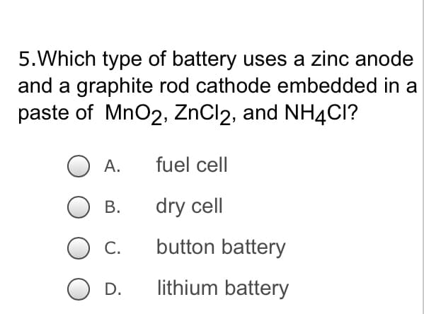 5. Which type of battery uses a zinc anode
and a graphite rod cathode embedded in a
paste of MnO2, ZnCl2, and NH4CI?
A.
fuel cell
B.
dry cell
C.
button battery
O D.
lithium battery