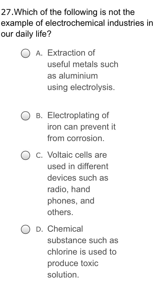 27. Which
example
our daily life?
of the following is not the
of electrochemical industries in
useful metals such
as aluminium
using electrolysis.
B. Electroplating of
iron can prevent it
from corrosion.
c. Voltaic cells are
used in different
devices such as
radio, hand
phones, and
others.
D. Chemical
OA. Extraction of
substance such as
chlorine is used to
produce toxic
solution.