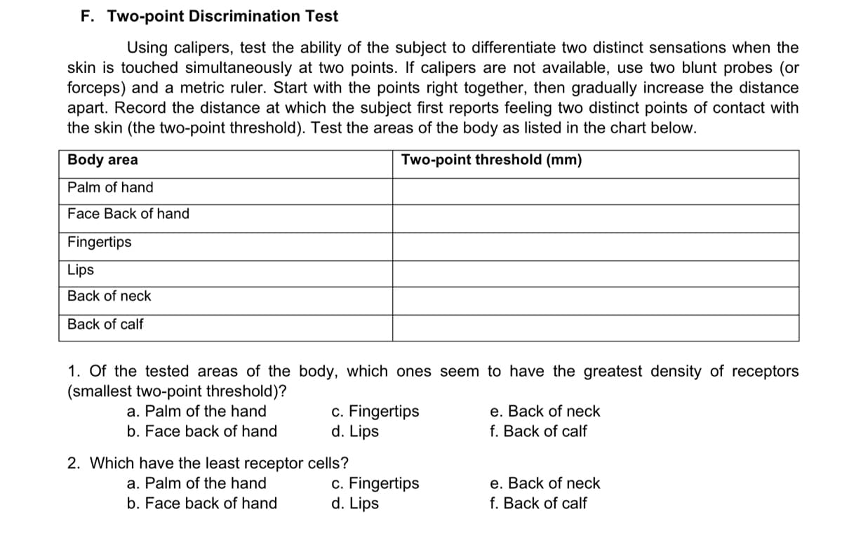 F. Two-point Discrimination Test
Using calipers, test the ability of the subject to differentiate two distinct sensations when the
skin is touched simultaneously at two points. If calipers are not available, use two blunt probes (or
forceps) and a metric ruler. Start with the points right together, then gradually increase the distance
apart. Record the distance at which the subject first reports feeling two distinct points of contact with
the skin (the two-point threshold). Test the areas of the body as listed in the chart below.
Body area
Two-point threshold (mm)
Palm of hand
Face Back of hand
Fingertips
Lips
Back of neck
of calf
1. Of the tested areas of the body, which ones seem to have the greatest density of receptors
(smallest two-point threshold)?
a. Palm of the hand
e. Back of neck
c. Fingertips
d. Lips
b. Face back of hand
f. Back of calf
2. Which have the least receptor
a. Palm of the hand
e. Back of neck
c. Fingertips
d. Lips
b. Face back of hand
f. Back of calf
cells?